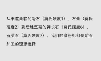 從細(xì)膩柔軟的滑石（莫氏硬度1）、石膏（莫氏硬度2）到質(zhì)地堅(jiān)硬的鉀長(zhǎng)石（莫氏硬度6）、石英石（莫氏硬度7），我們的磨粉機(jī)都是礦石加工的理想選擇。